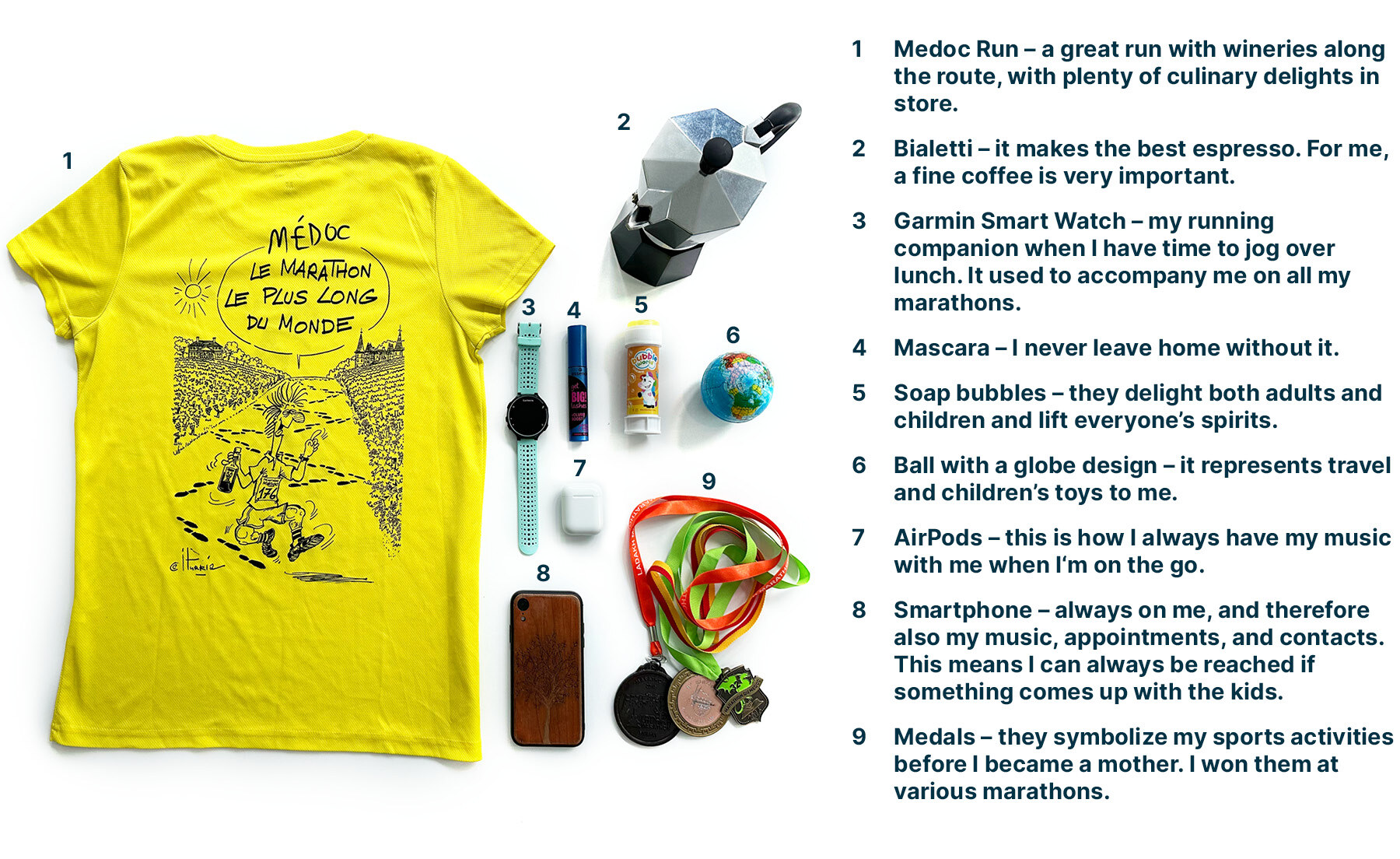 A selection of personal items cherished by Janina: 1. Medoc Run t-shirt – a great run with wineries along the route, with plenty of culinary delights in store. 2. Bialetti – it makes the best espresso. For me, a fine coffee is very important. 3. Garmin Smart Watch – my running companion when I have time to jog over lunch. It used to accompany me on all my marathons. 4. Mascara – I never leave home without it. 5. Soap bubbles – they delight both adults and children and lift everyone’s spirits. 6. Ball with a globe design – it represents travel and children’s toys to me. 7. AirPods – this is how I always have my music with me when I'm on the go. 8. Smartphone – always on me, and therefore also my music, appointments, and contacts. This means I can always be reached if something comes up with the kids. 9. Medals – they symbolize my sports activities before I became a mother. I won them at various marathons.