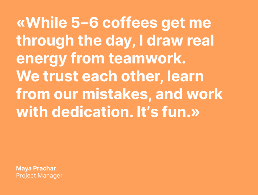 Quote from Maya: "While 5-6 coffees get me through the day, I draw real energy from teamwork. We trust each other, learn from our mistakes, and work with dedication. It's fun."